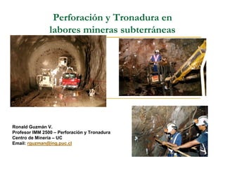 Perforación y Tronadura en
                labores mineras subterráneas




Ronald Guzmán V.
Profesor IMM 2500 – Perforación y Tronadura
Centro de Minería – UC
Email: rguzman@ing.puc.cl
 