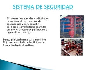 Se usa principalmente para prevenir el
flujo descontrolado de los fluidos de
formación hacia el wellbore.
El sistema de seguridad es diseñado
para cerrar el pozo en caso de
contingencia y para permitir el
desalojo de arremedadas ocurridas
durante el proceso de perforación o
reacondicionamiento
 