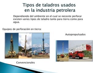 Dependiendo del ambiente en el cual se necesite perforar
existen varios tipos de taladro tanto para tierra como para
agua.
Equipos de perforación en tierra:
Convencionales
Autopropulsados
 