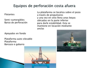 Flotantes
Semi-sumergibles
Barco de perforación
Apoyados en fondo
Plataforma auto-elevable
Plataforma
Barcaza o gabarra
La plataforma se localiza sobre el pozo
a través de propulsores
y una vez en sitio llena unas boyas
ubicadas en la parte inferior
para darle estabilidad. Esta se
mantiene en locación mediante
anclas
 