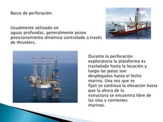 Barco de perforación:
Usualmente utilizado en
aguas profundas, generalmente posee
posicionamiento dinámico controlado a través
de thrusters.
Durante la perforación
exploratoria la plataforma es
trasladada hasta la locación y
luego las patas son
desplegadas hasta el lecho
marino. Una vez que se
fijan se continua la elevación hasta
que la altura de la
estructura se encuentra libre de
las olas y corrientes
marinas.
 