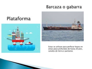 Plataforma
Barcaza o gabarra
Estas se utilizan para perforar hoyos en
áreas poco profundas de hasta 20 pies,
canales de tierra o pantanos
 