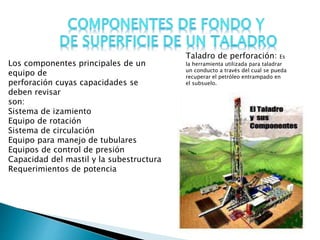Taladro de perforación: Es
la herramienta utilizada para taladrar
un conducto a través del cual se pueda
recuperar el petróleo entrampado en
el subsuelo.
Los componentes principales de un
equipo de
perforación cuyas capacidades se
deben revisar
son:
Sistema de izamiento
Equipo de rotación
Sistema de circulación
Equipo para manejo de tubulares
Equipos de control de presión
Capacidad del mastil y la subestructura
Requerimientos de potencia
 
