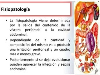 Fisiopatología
• La fisiopatología viene determinada
por la salida del contenido de la
víscera perforada a la cavidad
abdominal.
• Dependiendo de la cantidad y
composición del mismo va a producir
una irritación peritoneal y un cuadro
más o menos grave.
• Posteriormente si se deja evolucionar
pueden aparecer la infección y sepsis
abdominal.
 