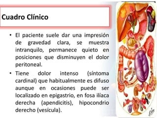 Cuadro Clínico
• El paciente suele dar una impresión
de gravedad clara, se muestra
intranquilo, permanece quieto en
posiciones que disminuyen el dolor
peritoneal.
• Tiene dolor intenso (síntoma
cardinal) que habitualmente es difuso
aunque en ocasiones puede ser
localizado en epigastrio, en fosa ilíaca
derecha (apendicitis), hipocondrio
derecho (vesícula).
 