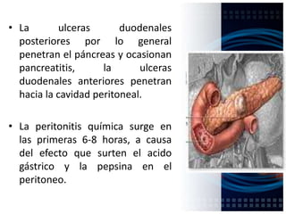 • La ulceras duodenales
posteriores por lo general
penetran el páncreas y ocasionan
pancreatitis, la ulceras
duodenales anteriores penetran
hacia la cavidad peritoneal.
• La peritonitis química surge en
las primeras 6-8 horas, a causa
del efecto que surten el acido
gástrico y la pepsina en el
peritoneo.
 