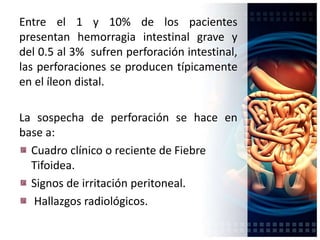 Entre el 1 y 10% de los pacientes
presentan hemorragia intestinal grave y
del 0.5 al 3% sufren perforación intestinal,
las perforaciones se producen típicamente
en el íleon distal.
La sospecha de perforación se hace en
base a:
Cuadro clínico o reciente de Fiebre
Tifoidea.
Signos de irritación peritoneal.
Hallazgos radiológicos.
 