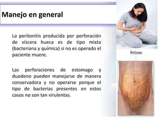 Manejo en general
La peritonitis producida por perforación
de víscera hueca es de tipo mixta
(bacteriana y química) si no es operado el
paciente muere.
Las perforaciones de estomago y
duodeno pueden manejarse de manera
conservadora y no operarse porque el
tipo de bacterias presentes en estos
casos no son tan virulentas.
 