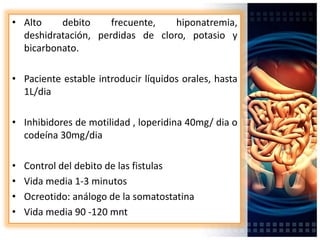 • Alto debito frecuente, hiponatremia,
deshidratación, perdidas de cloro, potasio y
bicarbonato.
• Paciente estable introducir líquidos orales, hasta
1L/dia
• Inhibidores de motilidad , loperidina 40mg/ dia o
codeína 30mg/dia
• Control del debito de las fistulas
• Vida media 1-3 minutos
• Ocreotido: análogo de la somatostatina
• Vida media 90 -120 mnt
 