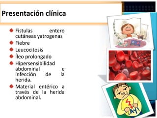 Presentación clínica
Fistulas entero
cutáneas yatrogenas
Fiebre
Leucocitosis
Íleo prolongado
Hipersensibilidad
abdominal e
infección de la
herida.
Material entérico a
través de la herida
abdominal.
 