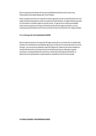 Este ensayopermite determinarlapermeabilidadlocal delsueloyrocasmuy
fracturadaslocalizadasdebajodel nivel freático.
Estos ensayosconsisteneninyectaroextraeraguade una de una perforaciónconuna
carga hidráulicapequeñaymedirel caudal correspondiente,lacargahidráulicapuede
serconstante o variable segúnel tipode suelo, engeneral ensuelospermeables
como arenasy gravas el ensayose hace de inyecciónde carga constante,yenlos
suelospocopermeablescomolimosyarcillasse hace laextraccióncon carga variable.
V.1.1.3 Ensayo de PermeabilidadLUGEON
Este ensayo consiste enlainyecciónde aguaa presiónenuntramo de un taladrodel
sondeoyla medidade lacantidadde agua que se filtraenel macizodurante uncierto
tiempo, conuna presióndadade inyección(kg/cm2).Cadaunode estosestadoses
mantenidodurante untiempomínimonecesarioparaque se obtengaungasto
constante,consiguiéndose de estaforma,condicionesde flujopermanente.La
absorcióncorrespondiente acadaestadoesanotada entérminosde caudal.
VI CONCLUSIONESY RECOMENDACIONES
 