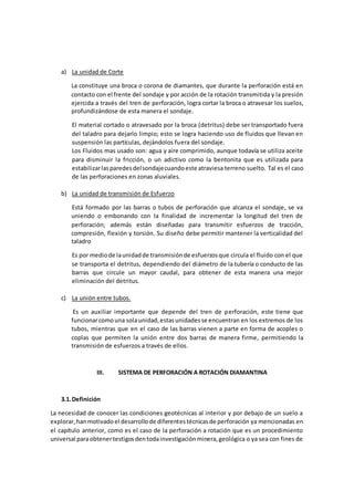 a) La unidad de Corte
La constituye una broca o corona de diamantes, que durante la perforación está en
contacto con el frente del sondaje y por acción de la rotación transmitida y la presión
ejercida a través del tren de perforación, logra cortar la broca o atravesar los suelos,
profundizándose de esta manera el sondaje.
El material cortado o atravesado por la broca (detritus) debe ser transportado fuera
del taladro para dejarlo limpio; esto se logra haciendo uso de fluidos que llevan en
suspensión las partículas, dejándolos fuera del sondaje.
Los Fluidos mas usado son: agua y aire comprimido, aunque todavía se utiliza aceite
para disminuir la fricción, o un adictivo como la bentonita que es utilizada para
estabilizarlasparedesdelsondajecuandoeste atraviesa terreno suelto. Tal es el caso
de las perforaciones en zonas aluviales.
b) La unidad de transmisión de Esfuerzo
Está formado por las barras o tubos de perforación que alcanza el sondaje, se va
uniendo o embonando con la finalidad de incrementar la longitud del tren de
perforación; además están diseñadas para transmitir esfuerzos de tracción,
compresión, flexión y torsión. Su diseño debe permitir mantener la verticalidad del
taladro
Es por mediode launidadde transmisiónde esfuerzosque circula el fluido con el que
se transporta el detritus, dependiendo del diámetro de la tubería o conducto de las
barras que circule un mayor caudal, para obtener de esta manera una mejor
eliminación del detritus.
c) La unión entre tubos.
Es un auxiliar importante que depende del tren de perforación, este tiene que
funcionarcomouna solaunidad,estasunidadesse encuentran en los extremos de los
tubos, mientras que en el caso de las barras vienen a parte en forma de acoples o
coplas que permiten la unión entre dos barras de manera firme, permitiendo la
transmisión de esfuerzos a través de ellos.
III. SISTEMA DE PERFORACIÓN A ROTACIÓN DIAMANTINA
3.1.Definición
La necesidad de conocer las condiciones geotécnicas al interior y por debajo de un suelo a
explorar,hanmotivadoel desarrollode diferentestécnicasde perforación ya mencionadas en
el capítulo anterior, como es el caso de la perforación a rotación que es un procedimiento
universal paraobtenertestigosdentodainvestigaciónminera,geológica o ya sea con fines de
 