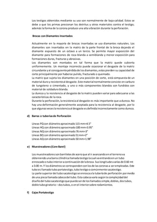 Los testigos obtenidos mediante su uso son normalmente de baja calidad. Estos se
debe a que los primas presionan los detritus y otros materiales contra el testigo;
además la forma de la corona produce una alta vibración durante la perforación.
Brocas con Diamantes Insertados
Actualmente en la mayoría de brocas insertadas se usa diamantes naturales. Los
diamantes son insertados en la matriz de la parte frontal de la broca dejando el
diamante expuesto de un octavo a un tercio. Se permite mayor exposición del
diamante para formaciones de roca blanda a semiblanda y menor exposición para
formaciones duras, fracturas y abrasivas.
Los diamantes son montados en tal forma que la matriz quede cubierta
uniformemente. Un montaje incorrecto puede ocasionar el desgaste de la matriz
circundante yal consiguientepérdidade losdiamantes,estospierden su capacidad de
corte principalmente por haberse pulido, fracturado o quemado.
La matriz que sujeta los diamantes en una posición de corte, está compuesta de un
material duroy resistenteal desgaste.Este materialnormalmenteconsiste en carburo
de tungsteno o cimentado, y uno o más componentes blandos son fundidos con
material de soldadura blanda.
La dureza y la resistencia al desgaste de la matriz pueden variar para adecuarse a las
características de la roca.
Durante la perforación,laresistenciaal desgaste es más importante que a dureza. No
hay una deformación generalmente aceptada para la resistencia al desgaste, por lo
que algunasveceslaresistenciaal desgaste esdefinidaincorrectamente como dureza.
d) Barras o tuberíasde Perforación
Líneas PQcon diámetroaproximado115 mm=4.5”
Líneas HQ con diámetroaproximado100 mm=3.95”
Líneas NQcon diámetroaproximado76 mm=3”
Líneas BQ con diámetroaproximado51mm=2”
Líneas AQcon diámetroaproximado50 mm=1.98”
e) Muestreadores(Core Barel)
Los muestreadoressonbarriletesde aceroque al ir avanzandoenel terrenova
obteniendounabarra cilíndricallamadatestigolacual vaentrandoenun tubo
enroscadoo tubointerioracontinuaciónde labroca. Suslongitudesvaríasde 0.60 mt
a 3.00 m.Y losdiámetrosse correspondenconlosde lascoronasa serempleadas.Este
tuboes llamadotuboportatestigo,tubotestigoocomúnmente sacatestigo.
La parte superiordel tubosacatestigose enroscaala tuberíade perforación pormedio
de una piezallamadacabezadel tubo.Esta cabezavaría segúnla complejidaddel
diseñodel tubosacatestigoque puedeserde losllamadossimple,dobles,dostubos,
doble tubogiratorio – dostubos,o enel interiorsobre rodamientos.
f) Cajas Portatestigo
 