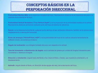 - Profundidad Medida (MD): es la distancia o longitud del hoyo. Representa la distancia de la trayectoria del pozo o la
medición de la tubería en el hoyo.
- Profundidad Vertical Verdadera (“True Vertical Depth”): es la proyección de la profundidad medida en la vertical.
Representa la distancia vertical de cualquier punto del hoyo al sistema de referencia.
- Desvío: es la distancia horizontal de cualquier punto del hoyo al eje vertical de referencia, también se le conoce como
desplazamiento o desviación horizontal.
- Punto de arranque (“Kickoff Point, KOP”): es la profundidad del hoyo en la cual se coloca la herramienta de
deflexión inicial y se comienza el desvío.
- Ángulo de inclinación: es el ángulo formado del pozo con respecto a la vertical.
- Tasa de incremento o disminución de ángulo: es la cantidad de grados por unidad de longitud necesarios para
incrementar o disminuir el ángulo
- Dirección u orientación: ángulo fuera del Norte o Sur (hacia el Este u Oeste), que muestra la orientación y el
desplazamiento.
- Azimuth: ángulo desde el Norte, en dirección de las agujas del reloj, de la desviación del hoyo.
Conceptos básicos en la
perforación direccional
 