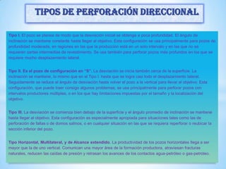 Tipo I. El pozo se planea de modo que la desviación inicial se obtenga a poca profundidad. El ángulo de
inclinación se mantiene constante hasta llegar al objetivo. Esta configuración se usa principalmente para pozos de
profundidad moderada, en regiones en las que la producción está en un solo intervalo y en las que no se
requieren sartas intermedias de revestimiento. Se usa también para perforar pozos más profundos en los que se
requiere mucho desplazamiento lateral.
Tipo II. Es el pozo de configuración en “S”. La desviación se inicia también cerca de la superficie. La
inclinación se mantiene, lo mismo que en el Tipo I. hasta que se logra casi todo el desplazamiento lateral.
Seguidamente se reduce el ángulo de desviación hasta volver el pozo a la vertical para llevar al objetivo. Esta
configuración, que puede traer consigo algunos problemas, se usa principalmente para perforar pozos con
intervalos productores múltiples, o en los que hay limitaciones impuestas por el tamaño y la localización del
objetivo.
Tipo III. La desviación se comienza bien debajo de la superficie y el ángulo promedio de inclinación se mantiene
hasta llegar al objetivo. Esta configuración es especialmente apropiada para situaciones tales como las de
perforación de fallas o de domos salinos, o en cualquier situación en las que se requiera reperforar o reubicar la
sección inferior del pozo.
Tipo Horizontal, Multilateral, y de Alcance extendido. La productividad de los pozos horizontales llega a ser
mayor que la de uno vertical. Comunican una mayor área de la formación productora, atraviesan fracturas
naturales, reducen las caídas de presión y retrasan los avances de los contactos agua-petróleo o gas-petróleo.
Tipos de perforación direccional
 