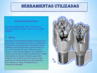 Herramientas Deflectoras:
Son las encargadas de dirigir el hoyo en la
dirección predeterminada, dentro de las cuales
tenemos:
 Mecha:
Constituye la herramienta básica del proceso de
perforación, ya que permite cortar y penetrar las
formaciones. En perforación direccional suelen
utilizarse mechas de tamaño convencional con
uno o dos chorros de mayor diámetro que el
tercero, o dos chorros ciegos y uno especial, a
través del cual sale el fluido de perforación a altas
velocidades y la fuerza hidráulica generada
erosiona una cavidad en la formación, lo que
permite a la mecha dirigirse en esta dirección.
Este método se utiliza normalmente en
formaciones blandas.
Herramientas utilizadas
 