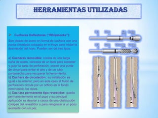  Cucharas Deflectoras (“Whipstocks”):
Son piezas de acero en forma de cuchara con una
punta cincelada colocada en el hoyo para iniciar la
desviación del hoyo. Pueden ser de tres tipos:
a) Cucharas removible: consta de una larga
cuña de acero, cóncava de un lado para sostener
y guiar la sarta de perforación, posee una punta
de cincel para evitar el giro y de un tubo
portamecha para recuperar la herramienta.
b) Cuchara de circulación: su instalación es
igual a la anterior, pero en este caso el fluido de
perforación circula por un orificio en el fondo
removiendo los ripios.
c) Cuchara permanente tipo revestidor: queda
permanentemente en el pozo y su principal
aplicación es desviar a causa de una obstrucción
colapso del revestidor o para reingresar a un pozo
existente con un pez.
Herramientas utilizadas
 