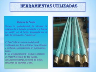 Motores de Fondo
Tienen la particularidad de eliminar la
rotación de la tubería, mediante una fuerza
de torsión en el fondo, impulsada por el
lodo de perforación. Pueden ser:
a) Tipo Turbina: es una unidad axial
multietapa que demuestra ser muy eficiente
y confiable, especialmente en formaciones
duras.
b) De Desplazamiento Positivo: consta de
un motor helicoidal de dos etapas,
válvula de descarga, conjunto de bielas,
conjuntos de cojinetes y ejes.
Herramientas utilizadas
 