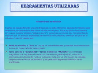 Herramientas de Medición
Cuando se está perforando un pozo direccional, se deben tener los equipos de medición para
determinar precisamente la dirección e inclinación del pozo. Estos equipos o instrumentos
sirven para localizar posibles “patas de perro” o excesivas curvaturas. Las herramientas de
medición son los equipos disponibles para conocer la inclinación y dirección del pozo en el
subsuelo. Las más usadas son:
 Péndulo invertido o Totco: es uno de los más elementales y sencillos instrumentos con
los que se puede detectar la desviación.
 Toma sencilla o “Single Shot” y tomas múltiples o “Multishot”: son métodos
magnéticos que requieren el uso de una barra no magnética (monel) y ofrecen la
información simultánea del rumbo e inclinación del pozo. La información es obtenida
después que la sección es perforada y arroja lecturas según la calibración de un
cronómetro.
Herramientas utilizadas
 