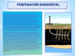 La perforación horizontal es otra aplicación especial de la
perforación direccional y se utiliza para aumentar la productividad de
varias formaciones, una de sus primeras aplicaciones fue en
yacimientos naturalmente fracturados o que presentan
fracturamiento vertical, esto debido a que la mayor cantidad de
producción viene de las fracturas, por lo cual un pozo vertical se
encuentra limitado debido a que es menos probable que se
encuentre con un sistema de fracturas y esto ocasionara que sus
gastos de producción sean bajos, por lo tanto, un pozo horizontal
tiene muchas más posibilidades de encontrarse con estos sistemas
de fracturas, un ejemplo de la perforación horizontal es en el
yacimiento naturalmente fracturado en Austin Chalk en Texas.
Los pozos horizontales en muchos casos permiten aumentar el
radio de drene y con esto se puede incrementar la producción al
igual nos permiten reducir los problemas de conificación de agua o
de gas, al colocar el pozo de forma óptima en la zona productora
generara que se puedan producir altos gastos de crudo y con mucho
menos caídas de presión debido a la cantidad de formación
expuesta al pozo. Otra de sus aplicaciones es el fracturamiento
hidráulico el cual aprovecha al pozo horizontal para generar
numerosas sistemas de fracturas a lo largo del pozo para aumentar
la producción y reducir significativamente el número de pozos
verticales necesarios para explotar el yacimiento, también pueden
utilizarse para optimizar y maximizar la eficiencia de drenado del
yacimiento ya que conecta las partes del campo que son
productivas
.
Perforación horizontal
 