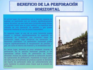 En primer lugar, los operadores son a menudo capaces de
explotar un yacimiento con un número significativamente
menor de pozos, ya que cada pozo horizontal puede drenar
un volumen mayor que un pozo vertical. La superficie total
utilizada de una operación de petróleo o gas puede
reducirse mediante el uso de pozos horizontales.
En segundo lugar, el uso de un pozo horizontal puede
revertir o retrasar significativamente la aparición de
problemas de producción que provocan tasas de
producción bajas, baja eficiencia de extracción y/o
abandono prematuro. La perforación horizontal puede
mejorar significativamente la recuperación de petróleo y
gas, así como el retorno de inversión y la rentabilidad total.
En tercer lugar, teniendo el pozo entubado durante la
perforación de la sección horizontal permite a los
operadores utilizar fluido de perforación de menor
densidad. Incluso se pueden permitir la extracción durante
las operaciones de perforación, impidiendo la mayor parte
del daño que normalmente se produce cuando la densidad
del líquido de perforación debe ser suficientemente alta
para mantener la presión pozo mayor que la presión de
formación.
Beneficio de la Perforación
horizontal
 