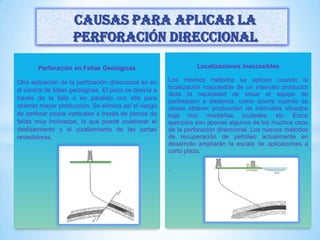Perforación en Fallas Geológicas
Otra aplicación de la perforación direccional es en
el control de fallas geológicas. El pozo se desvía a
través de la falla o en paralelo con ella para
obtener mayor producción. Se elimina así el riesgo
de perforar pozos verticales a través de planos de
fallas muy inclinados, lo que puede ocasionar el
deslizamiento y el cizallamiento de las sartas
revestidoras.
Localizaciones Inaccesibles
Los mismos métodos se aplican cuando la
localización inaccesible de un intervalo productor
dicta la necesidad de situar el equipo de
perforación a distancia, como ocurre cuando se
desea obtener producción de intervalos situados
bajo ríos, montañas, ciudades, etc. Estos
ejemplos son apenas algunos de los muchos usos
de la perforación direccional. Los nuevos métodos
de recuperación de petróleo actualmente en
desarrollo ampliarán la escala de aplicaciones a
corto plazo.
.
Causas para aplicar la
perforación direccional
 