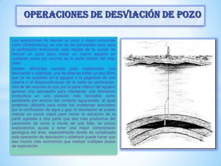Las operaciones de desviar un pozo o mejor conocidas
como (Sidetracking), es uno de las principales usos para
la perforación direccional, esta resulta de la acción de
desviar un pozo para iniciar un nuevo agujero en
cualquier punto por encima de la parte inferior del viejo
pozo.
Existen diferentes razones para implementar una
desviación o sidetrack, una de ellas es evitar un pez (fish)
que se ha quedado en el agujero o la pegadura de una
tubería o el desprendimiento de la sarta de perforación,
otra de las razones es que por la parte inferior del agujero
generar una desviación para intersectar una formación
productora en una posición más favorable como
penetrarla por encima del contacto agua-aceite, al igual
podemos utilizarla para evitar los problemas asociados
por la conificación de agua y gas; la desviación se puede
realizar en pozos viejos para mover la ubicación de la
parte agotada a otra parte que sea más productiva del
yacimiento tal como a través de una falla, en pozos
exploratorios ayuda a tener una mejor comprensión
geológica del área, especialmente donde es complicada
esta operación de desviación o sidetrack puede hacer que
sea mucho más económico que realizar múltiples pozos
de exploración.
Operaciones de desviación de pozo
 