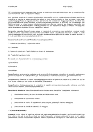 GRUPO LyOs Razel Fierro C.
90º; el rendimiento óptimo para cada clase de roca, se obtiene con un ángulo determinado, que es conveniente fijar
experimentalmente antes de empezar los trabajos.
Para ejecutar el agujero de un barreno, se empieza por preparar en la roca una superficie plana, normal a la dirección en
que se ha de practicar; el agujero se inicia con golpes de barra, teniendo cuidado de hacer girar esta a cada golpe;
cuanto más pequeño sea el ángulo que se haga girar la barra, más perfecto será el agujero practicado. Cuando la roca
en la cual se ejecuta el barreno está seca, la operación se ayuda echando agua en el agujero, con lo cual se hace más
fácil la maniobra y se evita el excesivo calentamiento de la barra. Es muy importante que el agujero sea circular, bien
derecho, el acero de las barrenas debe ser duro y presentar una gran resistencia al choque; se emplean para las puntas
de las barras aceros especiales al cromo, manganeso o wolfram.
Perforación mecánica: Cuando la obra a realizar es importante, la perforación a mano resulta lenta y costosa; por ello
resulta, salvo raras excepciones, económicamente recomendable recurrir a la perforación mecánica; su rapidez es, por lo
menos, tres veces la de perforación a mano; el agujero resulta más regular y su coste es menor; se pueden alcanzar 5 o
6 mt. de profundidad con un diámetro hasta de 90 mm.
Los sistemas de perforación están fundados en dos principios distintos:
1.- Sistema de percusión a).- De percusión directa
b).- De martillo
2.- Sistema de rotación a).- Presión débil y gran número de revoluciones
b).- Presión fuerte y rotación lenta
En relación con el sistema motor, las perforadoras pueden ser:
a).-Neumáticas
b) Hidráulicas
c).-Eléctricas
Las perforadoras corrientemente empleadas en la construcción de túneles son neumáticas de percusión; requieren una
presión de aire de aire de 5 a 8 atmósferas; y el aire comprimido se produce en compresores, generalmente móviles.
Las perforadoras hidráulicas se utilizan principalmente en excavación de galerías de avance de los túneles con roca de
gran dureza; trabajan con una presión de aire de 25 a 100 atmósferas.
Las perforadoras eléctricas pueden ser de percusión o de rotación; son más económicas que las anteriores, pero hasta
ahora solo son utilizables, para roca de pequeña dureza.
Perforadoras neumáticas: Para poder realizar la labor completa tienen que ejecutar los siguientes movimientos:
 Un movimiento, de ida y de vuelta del émbolo al cual va unida la barra.
 Un movimiento de rotación de la barrena.
 Un movimiento de avance de la perforadora, en su conjunto, para seguir el avance del agujero.
 Un movimiento de retirada de la barrena en el agujero.
7.- CARGA Y TRONADURA:
Explosivo; Es una mezcla de sustancias químicas que cuya rápida descomposición debido a la combustión, produce un
gran volumen de gas, a gran temperatura. Los explosivos pueden emplearse colocando la carga en un espacio
perfectamente cerrado; al provocarse la explosión, la fuerza expansiva del gas origina una fuerte presión que, venciendo
 