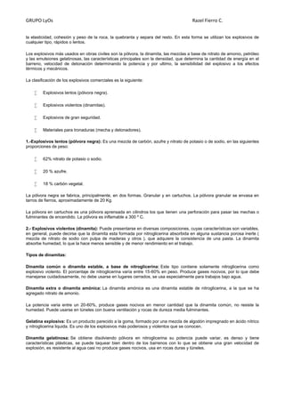 GRUPO LyOs Razel Fierro C.
la elasticidad, cohesión y peso de la roca, la quebranta y separa del resto. En esta forma se utilizan los explosivos de
cualquier tipo, rápidos o lentos.
Los explosivos más usados en obras civiles son la pólvora, la dinamita, las mezclas a base de nitrato de amonio, petróleo
y las emulsiones gelatinosas, las características principales son la densidad, que determina la cantidad de energía en el
barreno, velocidad de detonación determinando la potencia y por ultimo, la sensibilidad del explosivo a los efectos
térmicos y mecánicos.
La clasificación de los explosivos comerciales es la siguiente:
 Explosivos lentos (pólvora negra).
 Explosivos violentos (dinamitas).
 Explosivos de gran seguridad.
 Materiales para tronaduras (mecha y detonadores).
1.-Explosivos lentos (pólvora negra): Es una mezcla de carbón, azufre y nitrato de potasio o de sodio, en las siguientes
proporciones de peso:
 62% nitrato de potasio o sodio.
 20 % azufre.
 18 % carbón vegetal.
La pólvora negra se fabrica, principalmente, en dos formas. Granular y en cartuchos. La pólvora granular se envasa en
tarros de fierros, aproximadamente de 20 Kg.
La pólvora en cartuchos es una pólvora aprensada en cilindros los que tienen una perforación para pasar las mechas o
fulminantes de encendido. La pólvora es inflamable a 300 º C.
2.- Explosivos violentos (dinamita): Puede presentarse en diversas composiciones, cuyas características son variables,
en general, puede decirse que la dinamita esta formada por nitroglicerina absorbida en alguna sustancia porosa inerte (
mezcla de nitrato de sodio con pulpa de maderas y otros ), que adquiere la consistencia de una pasta. La dinamita
absorbe humedad, lo que la hace menos sensible y de menor rendimiento en el trabajo.
Tipos de dinamitas:
Dinamita común o dinamita estable, a base de nitroglicerina: Este tipo contiene solamente nitroglicerina como
explosivo violento. El porcentaje de nitroglicerina varía entre 15-60% en peso. Produce gases nocivos, por lo que debe
manejarse cuidadosamente, no debe usarse en lugares cerrados, se usa especialmente para trabajos bajo agua.
Dinamita extra o dinamita amónica: La dinamita amónica es una dinamita estable de nitroglicerina, a la que se ha
agregado nitrato de amonio.
La potencia varia entre un 20-60%, produce gases nocivos en menor cantidad que la dinamita común, no resiste la
humedad. Puede usarse en túneles con buena ventilación y rocas de dureza media fulminantes.
Gelatina explosiva: Es un producto parecido a la goma, formado por una mezcla de algodón impregnado en ácido nítrico
y nitroglicerina liquida. Es uno de los explosivos más poderosos y violentos que se conocen.
Dinamita gelatinosa: Se obtiene disolviendo pólvora en nitroglicerina su potencia puede variar, es denso y tiene
características plásticas, se puede taquear bien dentro de los barrenos con lo que se obtiene una gran velocidad de
explosión, es resistente al agua casi no produce gases nocivos, usa en rocas duras y túneles.
 