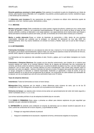 GRUPO LyOs Razel Fierro C.
Dinamita gelatinosa amoniacal o Amón gelatina: Este explosivo ha sustituido la parte de nitroglicerina por nitrato de
amonio, para hacerlo menos inflamable, es in congelable, muy potente y produce gases poco nocivos, resistente al agua,
y más barata que las anteriores.
7.1.-Materiales para tronadura: En las operaciones de carguío y tronadura se utilizan otros elementos aparte de
explosivos, como son: mechas o guías, detonadores y cebos.
7.1.1.- MECHAS:
Mechas o guías para minas: Están constituidas por núcleo central o reguero de pólvora, cubierta por una o varias capas
de tejido de algodón o cáñamo y de sustancias impermeabilizantes. El objeto de la mecha es llevar el fuego de una
manera uniforme y continua, al detonador o a la carga explosiva. Las capas exteriores de la mecha evitan que chispas o
llamas del exterior enciendan la pólvora del núcleo, por esto, el encendido de la mecha debe iniciarse por un extremo.
Mecha o cordón detonante: Posee un núcleo de tetanitrato de pentocritrito o trilita, dentro de una envoltura
impermeable, reforzada por cubiertas que la protegen. La velocidad de detonación es muy alta, 6000 m/s
aproximadamente; tiene muy buena resistencia a la tensión es liviana y flexible, razón por la cual es fácil manejar y
conectar.
8.1.2.-DETONADORES:
Fulminantes Corrientes: Consisten en una cápsula de cobre de mas o menos 6 a 12 mm de diámetro por 30 a 60 mm
de longitud, que se llenan aproximadamente, hasta la mitad, con una mezcla explosiva a base de fulminante de mercurio,
pentrita, tetrilo, dejando un espacio vacío para fijar la punta de la mecha.
Los fulminantes son los explosivos más sensibles al calor, fricción y golpes, por lo cual deben manejarse con mucho
cuidado.
Fulminantes o Estopines Eléctricos: Son iguales que los descritos anteriormente, pero dotados de un sistema para
hacerlos explotar por medio de la corriente eléctrica. Dentro de la cápsula del fulminante hay dos conductores de
corriente, que llevan unidos los extremos interiores por un puente de alambre de platino muy fino, o de otro metal de gran
resistencia, que al hacer pasar una corriente eléctrica se pone incandescente. Este puente esta colocado sobre el
fulminato y se cubre con algodón - pólvora o fulminato de mercurio en polvo. El espacio que queda libre esta cerrado con
un tarugo, enseguida va colocado un material impermeable, finalmente un aglutinante, a base de azufre, el que se
mantiene adherido en su sitio por las corrugaciones de la cápsula. Los conductores de cobre aislados que sobresalen de
la cápsula, son de una longitud que varía de unos centímetros hasta unos 75 metros.
Tipos de estopines eléctricos:
Instantáneos: Todos los fulminantes se inician al mismo tiempo.
Milisegundos: Estos estopines son de retardo y tienen diferencias entre números de serie, que va de los 25
milisegundos a los 750 milisegundos, de acuerdo con la procedencia de la fabricación.
Ordinarios de tiempo: Los retardos entre números de las series son aproximadamente del orden del medio segundo y
vienen numerados como 0, 1, 2, 3, 4, 5,6.
Las normas nacionales prohíben el uso de estopines de distinto tipo en una serie.
7.1.3 CEBOS O PRIMARIAS: Estos cebos o primarias se utilizan para detonar explosivos de gran seguridad que
necesiten una gran velocidad de detonación.
8.- ENTIBACIÓN: Se entiende como entibación al conjunto de elementos que se colocan durante la ejecución de un
túnel, cuando las condiciones de la roca lo requiere, y cuya finalidad es doble:
 Proteger con seguridad suficiente al personal
 Asegurar la estabilidad de la excavación, respetando la forma y dimensiones exigidas en el proyecto.
 