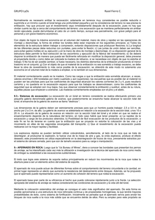 GRUPO LyOs Razel Fierro C.
Normalmente es necesario entibar la excavación; solamente en terrenos muy consistentes es posible reducirla o
suprimirla a un mínimo cuando el túnel tenga una profundidad pequeña y por la consistencia del terreno no sea precisa la
entibación, hay que procurar que el revestimiento vaya inmediatamente después de la excavación, pues no hay que
olvidar cuanto se dijo a cerca del comportamiento del terreno: una excavación que se mantiene perfectamente sin entibar
recién ejecutada, puede derrumbarse al cabo de un cierto tiempo, aunque sea parcialmente, con grave peligro para el
personal y con grave trastorno económico.
Con objeto de lograr la máxima economía en el volumen del material, mano de obra y rapidez en las operaciones de
montaje y desmontaje, la forma de entibar los túneles debe estar inspirada en los siguientes principios: a) Todos los
elementos de la estructura deben trabajar a compresión, evitando disposiciones que produzcan flexiones; b) La longitud
de las diferentes piezas debe reducirse con puntales, para evitar la flexión; c) Las juntas de unión deben ser sencillas,
para evitar gastos inútiles en su ejecución y en la mano de obra de montaje y desmontaje; d) La disposición general de la
estructura debe permitir la fácil extracción de los escombros y ejecución de la fábrica del revestimiento; e) Se deberá
disponer la entibación de manera que pueda ser fácilmente reforzada sin modificar la disposición general; debe preverse
al proyectarla donde y como debe ser colocada la madera de refuerzo, si se necesitase con objeto de que no estorbe el
trabajo; f) No ha de ser posible cambiar, si fuese necesario, los distintos elementos de la entibación produciendo el menor
trastorno en el conjunto; g) Con el objeto de que el material de la entibación no sea sometido a trabajo excesivo, se debe
llevar la obra de revestimiento lo más cerca posible de la excavación; se obtendrá de este modo no solamente una
economía en el volumen total de la madera a emplear, si no también en sus dimensiones.
El material corrientemente usado es la madera. Como las cargas a que la entibación esta sometida alcanzan, a veces,
valores enormes ( 200 toneladas por metro cuadrado y aún superiores), las escuadrías que es posible dar al material no
pueden ser las precisas para que los coeficientes de seguridad alcanzan los valores corrientes de 3 y 4, pues resultaría
carísimo y no quedaría en la excavación espacio para que los trabajos se desenvolviesen; como los coeficientes de
seguridad que se adoptan son muy bajos, hay que observar constantemente la entibación y sustituir, antes de su rotura,
aquellas piezas que empiecen a averiarse. Las maderas corrientemente empleadas son el pino y el abeto.
8.3.- Sistemas de excavación: La excavación de un túnel en terreno consistente se realiza efectuando primero una
pequeña galería denominada galería de avance, que posteriormente se ensancha hasta alcanzar la sección total del
túnel; el ensanche de la galería de avance se llama “destroza “.
Las dimensiones de la galería deben ser estrictamente precisas para que un hombre pueda trabajar: 2,5 a 3,5 m. de
ancho por 2 a 3 m. de alto. La galería de avance va adelantada en relación a la excavación de la sección total, unos 15 o
20 m. La situación de la galería de avance en relación con la sección total del túnel y el orden en que se realice el
ensanchamiento depende de la naturaleza del terreno; en todo caso habrá que tener presente: a) La rapidez de la
excavación y carga de los productos obtenidos; b) Posibilidad de fácil evacuación de los productos de la excavación; a
este fin se ha de tenerse en cuenta que la entibación que se proyecte no estorbe la colocación de las vías y el
movimiento en ellas de las vagonetas encargadas del transporte; c) Que el revestimiento de la excavación pueda
realizarse con la mayor rapidez y facilidad.
Los explosivos rápidos se pueden también utilizar colocándolos, sencillamente, al lado de la roca que se trata de
desintegrar; al producirse la explosión, la fuerza viva de la masa de aire y gas, la onda explosiva, produce el efecto
deseado; este procedimiento se utiliza especialmente en la desintegración de trozos de roca, previamente extraídos por
el sistema de cámara cerrada, pero que son de tamaño excesivo para su carga o manipulación.
9.- APERNADO EN ROCA: Luego que la “Us Bureau of Mines”, diera a conocer las bondades que presentan los pernos
de anclaje, se ha intensificado cada vez más la utilización e investigación de la técnica del apernado de roca como medio
de entregar su estabilidad a las excavaciones subterráneas.
El éxito que logre este sistema de soporte radica principalmente en reducir los movimientos de la roca que rodea la
abertura pese a ser un elemento activo del sistema de soporte.
El apernado de roca puede actuar de diferentes formas sobre el comportamiento del terreno circundante a la cavidad, en
primer lugar representa un electo que aumenta la resistencia del deslizamiento entre bloques. Además, se ha propuesto
que el apernado puede representarse como un aumento de cohesión del terreno que rodea la excavación.
El apernado basa gran parte de su eficiencia al hecho que puede colocarse rápidamente junto a la frente. La selección
apropiada del sistema de anclaje se realiza considerando las condiciones de excavación y la vida útil del túnel.
Mediante la colocación sistemática del anclaje se consigue el valor más significativo del apernado. De esta forma es
posible aproximarse a una estructura de roca reforzada continua y de propiedades homogéneas, la que tendrá mayores
probabilidades de éxito, como sistema de fortificación. Inicialmente se pensaba que el apernado servía para anclar los
bloques de roca suelta a la roca más sólida que se encuentra detrás de ellos. Pero su empleo para este propósito es
 