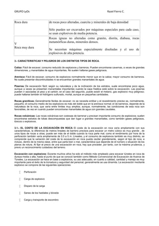 GRUPO LyOs Razel Fierro C.
Roca dura de rocas poco alteradas, cuarcita y minerales de baja densidad
Sólo pueden ser excavados por máquinas especiales para cada caso,
se usan explosivos de media potencia.
V
Roca muy dura
Rocas ígneas no alteradas como granito, diorita, diabasa, rocas
metamórficas duras, minerales densos.
Se necesitan máquinas especialmente diseñadas y el uso de
explosivos de alta potencia.
3.- CARACTERISTICAS Y PELIGROS DE LOS DISTINTOS TIPOS DE ROCA.
Caliza: Fácil de excavar; consumo reducido de explosivos y barrenos. Pueden encontrarse cavernas, a veces de grandes
dimensiones, y manantiales de agua importantes. No suelen hallarse gases peligrosos.
Arenisca: Fácil de excavar; consumo de explosivos normalmente menor que en la caliza; mayor consumo de barrenos.
No suele presentar discontinuidades ni se encuentran grandes manantiales de agua.
Pizarras: De excavación fácil; según su naturaleza y de la inclinación de los estratos, suele encontrarse poco agua,
aunque a veces se presentan manantiales importantes cuando la capa freática está sobre la excavación. Las pizarras
pueden ir asociadas al yeso y al carbón; en el caso del segundo, puede existir el metano, gas explosivo muy peligroso;
puede hallarse también el hidrógeno sulfurado, mortal, aunque en pequeñas cantidades.
Rocas graníticas: Generalmente fáciles de excavar; no se necesita entibar y el revestimiento preciso es, normalmente,
pequeño; el consumo medio de los explosivos es más del doble que en la arenisca normal; el de barrenos, depende de la
naturaleza de la roca, que varía entre límites muy amplios; aunque, normalmente, las condiciones de esta roca son
favorables, de vez en cuando pueden encontrarse manantiales de agua con grandes caudales.
Rocas volcánicas: Las rocas volcánicas son costosas de barrenar y precisan importante consumo de explosivos; suelen
encontrarse estratos de tobas descompuestas que dan lugar a grandes manantiales, como también gases peligrosos,
tóxicos o explosivos.
3.1.- EL COSTO DE LA EXCAVACIÓN EN ROCA: El coste de la excavación en roca varía ampliamente con sus
características, la diferencia de metros lineales de barreno precisos para excavar un metro cúbico es muy grande , de
unos tipos de rocas a otras; puede ser más de el doble cuando la roca parte mal; como el rendimiento por hora de la
perforación también varía ampliamente de 0.5 a 5 m. Lineales, y el consumo de explosivos también es muy distinto, se
comprende que la variación del coste de la excavación en roca pueda oscilar grandemente, según el tipo de roca, e
incluso, dentro de la misma clase, entre que parta bien o mal, característica que depende de el número o situación de los
planos de rotura. Al fijar el precio de una excavación en roca, hay que proceder, por tanto, con la máxima prudencia, y
previo un reconocimiento cuidadoso del terreno.
Excavación con explosivos: Durante muchos años ha sido el método más empleado para excavar túneles en roca de
dureza media o alta, hasta el punto de que se conoció también como Método Convencional de Excavación de Avance de
Túneles. La excavación se hace en base a explosivos, su uso adecuado, en cuanto a calidad, cantidad y manejo es muy
importante para el éxito de la tronadura y seguridad del personal, generalmente se usa dinamita. La excavación mediante
explosivo se compone de las siguientes operaciones:
 Perforación
 Carga de explosivo
 Disparo de la carga
 Saneo de los hastiales y bóveda
 Carga y transporte de escombro
 