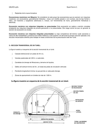 GRUPO LyOs Razel Fierro C.
 Replanteo de la nueva tronadura
Excavaciones mecánicas con Máquina: Se consideran en este grupo las excavaciones que se avanzan con maquinas
rozadoras; con excavadoras, generalmente hidráulica - brazo con martillo pesado o con cuchara, sea de tipo frontal o
retro-; con tractores y cargadoras (destrozas) e, incluso, con herramientas de mano, generalmente hidráulicas o
eléctricas.
Excavación mecánica con máquinas integrales no presurizadas: Esta excavación se realiza a sección completa
empleando las máquinas integrales de primera generación o no presurizadas. Otro rasgo común es que, en general, la
sección de excavación es circular.
Excavación mecánica con máquinas integrales presurizadas: La baja competencia del terreno suele asociarse a
casos de alta inestabilidad y presencia de niveles freáticos a cota superior a la del túnel la primera solución aplicada a los
escudos mecanizados abiertos para trabajar en estas condiciones fue la presurización total del Túnel.
5.- SECCION TRANSVERSAL DE UN TUNEL:
La figura muestra un esquema de la sección transversal de un túnel.
 Calzada bidireccional con pistas de 4m c/u.
 Veredas peatonales de 0,85 m. a cada lado.
 Canaletas de drenaje de filtraciones y derrame de líquidos.
 Gálibo útil vertical mínimo de 5m., en todas las pistas de circulación vehicular.
 Pendiente longitudinal mínima, la que permita un adecuado drenaje.
 Zonas de aparcamiento en túneles de más de 1.000 m.
 