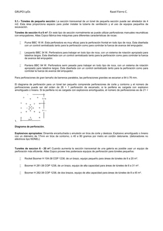 GRUPO LyOs Razel Fierro C.
5.1.- Túneles de pequeña sección: La sección transversal de un túnel de pequeña sección puede ser alrededor de 4
m2. Esta área proporciona espacio para poder instalar la tubería de ventilación y el uso de equipos pequeños de
excavación.
Túneles de sección 4 a 6 m²: En este tipo de sección normalmente se puede utilizar perforadoras manuales neumáticas
con empujadores. Atlas Copco fábrica tres máquinas para diferentes características de rocas:
 Puma BBC 16 W. Esta perforadora es muy eficaz para la perforación frontal en todo tipo de roca. Esta diseñada
con un control centralizado tanto para la perforación como para controlar la fuerza de avance del empujador.
 Leopardo BBC 34 W. Perforadora para trabajar en todo tipo de roca, con un sistema de rotación apropiado para
taladros largos. Esta diseñada con un control centralizado tanto para la perforación como para controlar la fuerza
de avance del empujador.
 Pantera BBC 94 W. Perforadora semi pesada para trabajar en todo tipo de roca, con un sistema de rotación
apropiado para taladros largos. Esta diseñada con un control centralizado tanto para la perforación como para
controlar la fuerza de avance del empujador.
Para perforaciones de gran tamaño de barrenos paralelos, las perforaciones grandes se escarian a 64 ó 76 mm.
El diagrama de perforación para un túnel tan pequeño comprende perforaciones de corte y contorno y el número de
perforaciones puede ser del orden de 26 + 1 perforación de escariado, si la periferia es cargada con explosivo
amortiguado o liviano. Si la periferia no es cargada con explosivos amortiguados, el número de perforaciones es de 21 +
1.
Diagrama de perforación.
Explosivos apropiados: Dinamita encartuchada o emulsión en tiros de corte y destoza. Explosivo amortiguado o liviano
con un diámetro de 17mm en tiros de contorno, o 40 a 80 gramos por metro en cordón detonante. (detonadores no
eléctricos tipo NONEL)
Tuneles de seccion 6 - 20 m²: Cuando aumenta la sección transversal de una galería es posible usar un equipo de
perforación más eficiente. Atlas Copco provee tres poderosos equipos de perforación para túneles pequeños:
 Rocket Boomer H 104-38 COP 1238, de un brazo, equipo pequeño para áreas de túneles de 6 a 20 m².
 Boomer H 281-38 COP 1238, de un brazo, equipo de alta capacidad para áreas de túneles de 6 a 31 m².
 Boomer H 282-38 COP 1238, de dos brazos, equipo de alta capacidad para áreas de túneles de 8 a 45 m².
 