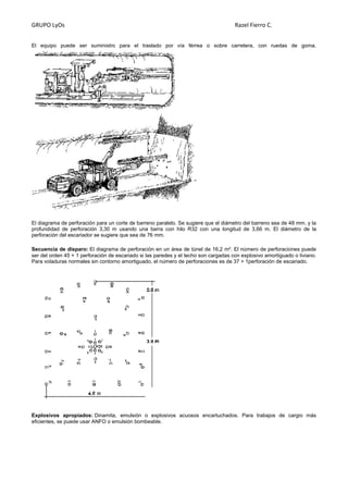 GRUPO LyOs Razel Fierro C.
El equipo puede ser suministro para el traslado por vía férrea o sobre carretera, con ruedas de goma.
El diagrama de perforación para un corte de barreno paralelo. Se sugiere que el diámetro del barreno sea de 48 mm. y la
profundidad de perforación 3,30 m usando una barra con hilo R32 con una longitud de 3,66 m. El diámetro de la
perforación del escariador se sugiere que sea de 76 mm.
Secuencia de disparo: El diagrama de perforación en un área de túnel de 16,2 m². El número de perforaciones puede
ser del orden 45 + 1 perforación de escariado si las paredes y el techo son cargadas con explosivo amortiguado o liviano.
Para voladuras normales sin contorno amortiguado, el número de perforaciones es de 37 + 1perforación de escariado.
Explosivos apropiados: Dinamita, emulsión o explosivos acuosos encartuchados. Para trabajos de cargio más
eficientes, se puede usar ANFO o emulsión bombeable.
 