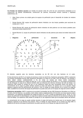 GRUPO LyOs Razel Fierro C.
5.3.-Túneles de mediana sección: Los túneles de sección entre 20 a 60 m2 son comúnmente empleados en la
construcción de plantas hidroeléctricas, construcción de caminos, ferrocarriles minería cavernas o depósitos
subterráneos, etc.
 Atlas Copco provee una amplia gama de equipos de perforación para el desarrollo de túneles de mediana
sección.
 Rocket Boomer 282, equipo de perforación electro hidráulico con dos brazos paralelos para secciones de
túneles de 8 - 45 m².
 Rocket Boomer M2, equipo de perforación electro hidráulico de alta potencia con dos brazos paralelos para
secciones túneles hasta de 45m².
 Rocket Boomer L2, equipo de perforación electro hidráulico de alta potencia para áreas de túneles hasta de 90
m².
 Diagrama de perforación y secuencia de disparo.
El diámetro sugerido para los barrenos escariados es de 89 mm con dos barrenos en el cuele.
El área del túnel es de 59 m² y el número de barrenos a tronar es de 82 tiros. Explosivos apropiados: ANFO o explosivos
de emulsión bombeables del tipo SSE (Explosivos Sensibles en el Sitio) en el cuele y tiros de destroza. Las paredes y
techo deben volarse cuidadosamente a fin de evitar un exceso de rotura (sobre excavación).
Los explosivos apropiados son cargas de tubos de 17 mm o cordón detonar de 40-80 gr. /m. Con equipo de perforación
de alta eficiencia, la carga de la voladura también debe ser eficiente para disminuir el tiempo del ciclo de trabajo. Los
explosivos SSE poseen la ventaja de que no son explosivos hasta que sean bombeados dentro del barreno. La
concentración de la carga se puede cambiar durante el cargio del barreno de manera que no se requiere ningún
explosivo especial para las perforaciones del contorno. Para un trabajo de carga eficiente con el camión de carga de
SSE, la plataforma de servicio del equipo de perforación se puede usar junto con el equipo de carga del camión de SSE.
Explosivos apropiados: ANFO o explosivos de emulsión bombeables del tipo SSE (Explosivos Sensibles en el Sitio) en
el cuele u tiros de destroza. Las paredes y techo deben volarse cuidadosamente a fin de evitar una rotura excesiva (sobre
excavación). Los explosivos apropiados son cargas de tubos de 17 mm o cordón de detonación de 40 - 80 gr. /m. Con
equipo de perforación de alta eficiencia, la carga de la voladura también debe ser eficiente a fin de disminuir el tiempo del
ciclo de trabajo. Los explosivos SSE poseen la ventaja de no ser explosivos hasta que se bombeen dentro del barreno.
La concentración de la carga se puede cambiar durante el cargio del barreno de manera que no se requiere ningún
explosivo especial en los barrenos del contorno. Para un trabajo de carga eficiente con el camión de carga SSE, la
plataforma de servicio del equipo de perforación se puede usar junto con el equipo de carga del camión SSE.
 