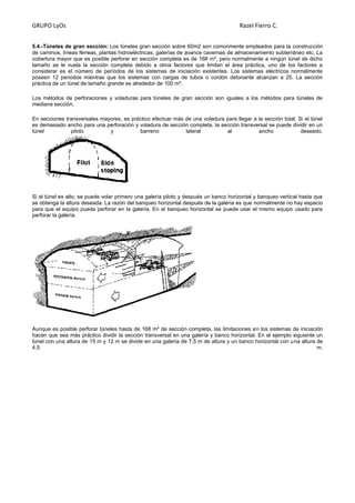 GRUPO LyOs Razel Fierro C.
5.4.-Túneles de gran sección: Los túneles gran sección sobre 60m2 son comúnmente empleados para la construcción
de caminos, líneas férreas, plantas hidroeléctricas, galerías de avance cavernas de almacenamiento subterráneo etc. La
cobertura mayor que es posible perforar en sección completa es de 168 m², pero normalmente a ningún túnel de dicho
tamaño se le vuela la sección completa debido a otros factores que limitan el área práctica, uno de los factores a
considerar es el número de períodos de los sistemas de iniciación existentes. Los sistemas eléctricos normalmente
poseen 12 periodos mientras que los sistemas con cargas de tubos o cordón detonante alcanzan a 25. La sección
práctica de un túnel de tamaño grande es alrededor de 100 m².
Los métodos de perforaciones y voladuras para túneles de gran sección son iguales a los métodos para túneles de
mediana sección.
En secciones transversales mayores, es práctico efectuar más de una voladura para llegar a la sección total. Si el túnel
es demasiado ancho para una perforación y voladura de sección completa, la sección transversal se puede dividir en un
túnel piloto y barreno lateral al ancho deseado.
Si el túnel es alto, se puede volar primero una galería piloto y después un banco horizontal y banqueo vertical hasta que
se obtenga la altura deseada. La razón del banqueo horizontal después de la galería es que normalmente no hay espacio
para que el equipo pueda perforar en la galería. En el banqueo horizontal se puede usar el mismo equipo usado para
perforar la galería.
Aunque es posible perforar túneles hasta de 168 m² de sección completa, las limitaciones en los sistemas de iniciación
hacen que sea más práctico dividir la sección transversal en una galería y banco horizontal. En el ejemplo siguiente un
túnel con una altura de 15 m y 12 m se divide en una galería de 7,5 m de altura y un banco horizontal con una altura de
4,5 m.
 