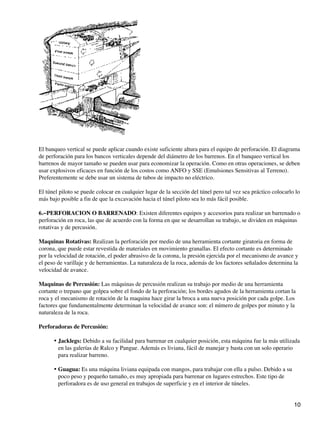 El banqueo vertical se puede aplicar cuando existe suficiente altura para el equipo de perforación. El diagrama
de perforación para los bancos verticales depende del diámetro de los barrenos. En el banqueo vertical los
barrenos de mayor tamaño se pueden usar para economizar la operación. Como en otras operaciones, se deben
usar explosivos eficaces en función de los costos como ANFO y SSE (Emulsiones Sensitivas al Terreno).
Preferentemente se debe usar un sistema de tubos de impacto no eléctrico.
El túnel piloto se puede colocar en cualquier lugar de la sección del túnel pero tal vez sea práctico colocarlo lo
más bajo posible a fin de que la excavación hacia el túnel piloto sea lo más fácil posible.
6.−PERFORACION O BARRENADO: Existen diferentes equipos y accesorios para realizar un barrenado o
perforación en roca, las que de acuerdo con la forma en que se desarrollan su trabajo, se dividen en máquinas
rotativas y de percusión.
Maquinas Rotativas: Realizan la perforación por medio de una herramienta cortante giratoria en forma de
corona, que puede estar revestida de materiales en movimiento granallas. El efecto cortante es determinado
por la velocidad de rotación, el poder abrasivo de la corona, la presión ejercida por el mecanismo de avance y
el peso de varillaje y de herramientas. La naturaleza de la roca, además de los factores señalados determina la
velocidad de avance.
Maquinas de Percusión: Las máquinas de percusión realizan su trabajo por medio de una herramienta
cortante o trepano que golpea sobre el fondo de la perforación; los bordes agudos de la herramienta cortan la
roca y el mecanismo de rotación de la maquina hace girar la broca a una nueva posición por cada golpe. Los
factores que fundamentalmente determinan la velocidad de avance son: el número de golpes por minuto y la
naturaleza de la roca.
Perforadoras de Percusión:
Jacklegs: Debido a su facilidad para barrenar en cualquier posición, esta máquina fue la más utilizada
en las galerías de Ralco y Pangue. Además es liviana, fácil de manejar y basta con un solo operario
para realizar barreno.
•
Guagua: Es una máquina liviana equipada con mangos, para trabajar con ella a pulso. Debido a su
poco peso y pequeño tamaño, es muy apropiada para barrenar en lugares estrechos. Este tipo de
perforadora es de uso general en trabajos de superficie y en el interior de túneles.
•
10
 