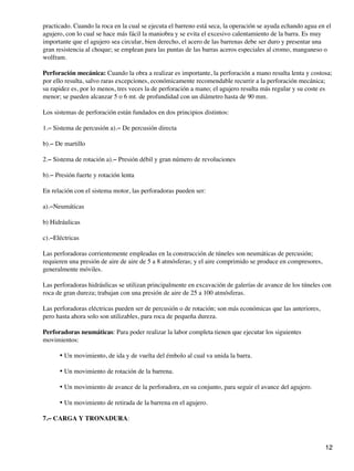 practicado. Cuando la roca en la cual se ejecuta el barreno está seca, la operación se ayuda echando agua en el
agujero, con lo cual se hace más fácil la maniobra y se evita el excesivo calentamiento de la barra. Es muy
importante que el agujero sea circular, bien derecho, el acero de las barrenas debe ser duro y presentar una
gran resistencia al choque; se emplean para las puntas de las barras aceros especiales al cromo, manganeso o
wolfram.
Perforación mecánica: Cuando la obra a realizar es importante, la perforación a mano resulta lenta y costosa;
por ello resulta, salvo raras excepciones, económicamente recomendable recurrir a la perforación mecánica;
su rapidez es, por lo menos, tres veces la de perforación a mano; el agujero resulta más regular y su coste es
menor; se pueden alcanzar 5 o 6 mt. de profundidad con un diámetro hasta de 90 mm.
Los sistemas de perforación están fundados en dos principios distintos:
1.− Sistema de percusión a).− De percusión directa
b).− De martillo
2.− Sistema de rotación a).− Presión débil y gran número de revoluciones
b).− Presión fuerte y rotación lenta
En relación con el sistema motor, las perforadoras pueden ser:
a).−Neumáticas
b) Hidráulicas
c).−Eléctricas
Las perforadoras corrientemente empleadas en la construcción de túneles son neumáticas de percusión;
requieren una presión de aire de aire de 5 a 8 atmósferas; y el aire comprimido se produce en compresores,
generalmente móviles.
Las perforadoras hidráulicas se utilizan principalmente en excavación de galerías de avance de los túneles con
roca de gran dureza; trabajan con una presión de aire de 25 a 100 atmósferas.
Las perforadoras eléctricas pueden ser de percusión o de rotación; son más económicas que las anteriores,
pero hasta ahora solo son utilizables, para roca de pequeña dureza.
Perforadoras neumáticas: Para poder realizar la labor completa tienen que ejecutar los siguientes
movimientos:
Un movimiento, de ida y de vuelta del émbolo al cual va unida la barra.
•
Un movimiento de rotación de la barrena.
•
Un movimiento de avance de la perforadora, en su conjunto, para seguir el avance del agujero.
•
Un movimiento de retirada de la barrena en el agujero.
•
7.− CARGA Y TRONADURA:
12
 
