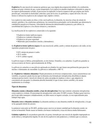 Explosivo; Es una mezcla de sustancias químicas que cuya rápida descomposición debido a la combustión,
produce un gran volumen de gas, a gran temperatura. Los explosivos pueden emplearse colocando la carga en
un espacio perfectamente cerrado; al provocarse la explosión, la fuerza expansiva del gas origina una fuerte
presión que, venciendo la elasticidad, cohesión y peso de la roca, la quebranta y separa del resto. En esta
forma se utilizan los explosivos de cualquier tipo, rápidos o lentos.
Los explosivos más usados en obras civiles son la pólvora, la dinamita, las mezclas a base de nitrato de
amonio, petróleo y las emulsiones gelatinosas, las características principales son la densidad, que determina la
cantidad de energía en el barreno, velocidad de detonación determinando la potencia y por ultimo, la
sensibilidad del explosivo a los efectos térmicos y mecánicos.
La clasificación de los explosivos comerciales es la siguiente:
Explosivos lentos (pólvora negra).
•
Explosivos violentos (dinamitas).
•
Explosivos de gran seguridad.
•
Materiales para tronaduras (mecha y detonadores).
•
1.−Explosivos lentos (pólvora negra): Es una mezcla de carbón, azufre y nitrato de potasio o de sodio, en las
siguientes proporciones de peso:
62% nitrato de potasio o sodio.
•
20 % azufre.
•
18 % carbón vegetal.
•
La pólvora negra se fabrica, principalmente, en dos formas. Granular y en cartuchos. La pólvora granular se
envasa en tarros de fierros, aproximadamente de 20 Kg.
La pólvora en cartuchos es una pólvora aprensada en cilindros los que tienen una perforación para pasar las
mechas o fulminantes de encendido. La pólvora es inflamable a 300 º C.
2.− Explosivos violentos (dinamita): Puede presentarse en diversas composiciones, cuyas características son
variables, en general, puede decirse que la dinamita esta formada por nitroglicerina absorbida en alguna
sustancia porosa inerte ( mezcla de nitrato de sodio con pulpa de maderas y otros ), que adquiere la
consistencia de una pasta. La dinamita absorbe humedad, lo que la hace menos sensible y de menor
rendimiento en el trabajo.
Tipos de dinamitas:
Dinamita común o dinamita estable, a base de nitroglicerina: Este tipo contiene solamente nitroglicerina
como explosivo violento. El porcentaje de nitroglicerina varía entre 15−60% en peso. Produce gases nocivos,
por lo que debe manejarse cuidadosamente, no debe usarse en lugares cerrados, se usa especialmente para
trabajos bajo agua.
Dinamita extra o dinamita amónica: La dinamita amónica es una dinamita estable de nitroglicerina, a la que
se ha agregado nitrato de amonio.
La potencia varia entre un 20−60%, produce gases nocivos en menor cantidad que la dinamita común, no
resiste la humedad. Puede usarse en túneles con buena ventilación y rocas de dureza media fulminantes.
Gelatina explosiva: Es un producto parecido a la goma, formado por una mezcla de algodón impregnado en
ácido nítrico y nitroglicerina liquida. Es uno de los explosivos más poderosos y violentos que se conocen.
13
 