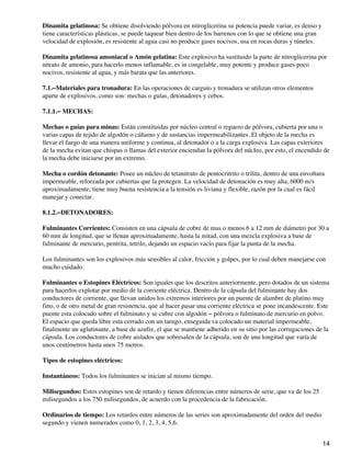 Dinamita gelatinosa: Se obtiene disolviendo pólvora en nitroglicerina su potencia puede variar, es denso y
tiene características plásticas, se puede taquear bien dentro de los barrenos con lo que se obtiene una gran
velocidad de explosión, es resistente al agua casi no produce gases nocivos, usa en rocas duras y túneles.
Dinamita gelatinosa amoniacal o Amón gelatina: Este explosivo ha sustituido la parte de nitroglicerina por
nitrato de amonio, para hacerlo menos inflamable, es in congelable, muy potente y produce gases poco
nocivos, resistente al agua, y más barata que las anteriores.
7.1.−Materiales para tronadura: En las operaciones de carguío y tronadura se utilizan otros elementos
aparte de explosivos, como son: mechas o guías, detonadores y cebos.
7.1.1.− MECHAS:
Mechas o guías para minas: Están constituidas por núcleo central o reguero de pólvora, cubierta por una o
varias capas de tejido de algodón o cáñamo y de sustancias impermeabilizantes. El objeto de la mecha es
llevar el fuego de una manera uniforme y continua, al detonador o a la carga explosiva. Las capas exteriores
de la mecha evitan que chispas o llamas del exterior enciendan la pólvora del núcleo, por esto, el encendido de
la mecha debe iniciarse por un extremo.
Mecha o cordón detonante: Posee un núcleo de tetanitrato de pentocritrito o trilita, dentro de una envoltura
impermeable, reforzada por cubiertas que la protegen. La velocidad de detonación es muy alta, 6000 m/s
aproximadamente; tiene muy buena resistencia a la tensión es liviana y flexible, razón por la cual es fácil
manejar y conectar.
8.1.2.−DETONADORES:
Fulminantes Corrientes: Consisten en una cápsula de cobre de mas o menos 6 a 12 mm de diámetro por 30 a
60 mm de longitud, que se llenan aproximadamente, hasta la mitad, con una mezcla explosiva a base de
fulminante de mercurio, pentrita, tetrilo, dejando un espacio vacío para fijar la punta de la mecha.
Los fulminantes son los explosivos más sensibles al calor, fricción y golpes, por lo cual deben manejarse con
mucho cuidado.
Fulminantes o Estopines Eléctricos: Son iguales que los descritos anteriormente, pero dotados de un sistema
para hacerlos explotar por medio de la corriente eléctrica. Dentro de la cápsula del fulminante hay dos
conductores de corriente, que llevan unidos los extremos interiores por un puente de alambre de platino muy
fino, o de otro metal de gran resistencia, que al hacer pasar una corriente eléctrica se pone incandescente. Este
puente esta colocado sobre el fulminato y se cubre con algodón − pólvora o fulminato de mercurio en polvo.
El espacio que queda libre esta cerrado con un tarugo, enseguida va colocado un material impermeable,
finalmente un aglutinante, a base de azufre, el que se mantiene adherido en su sitio por las corrugaciones de la
cápsula. Los conductores de cobre aislados que sobresalen de la cápsula, son de una longitud que varía de
unos centímetros hasta unos 75 metros.
Tipos de estopines eléctricos:
Instantáneos: Todos los fulminantes se inician al mismo tiempo.
Milisegundos: Estos estopines son de retardo y tienen diferencias entre números de serie, que va de los 25
milisegundos a los 750 milisegundos, de acuerdo con la procedencia de la fabricación.
Ordinarios de tiempo: Los retardos entre números de las series son aproximadamente del orden del medio
segundo y vienen numerados como 0, 1, 2, 3, 4, 5,6.
14
 