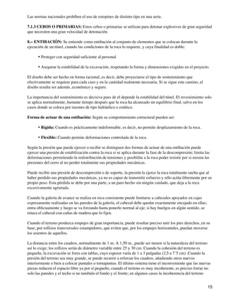 Las normas nacionales prohíben el uso de estopines de distinto tipo en una serie.
7.1.3 CEBOS O PRIMARIAS: Estos cebos o primarias se utilizan para detonar explosivos de gran seguridad
que necesiten una gran velocidad de detonación.
8.− ENTIBACIÓN: Se entiende como entibación al conjunto de elementos que se colocan durante la
ejecución de un túnel, cuando las condiciones de la roca lo requiere, y cuya finalidad es doble:
Proteger con seguridad suficiente al personal
•
Asegurar la estabilidad de la excavación, respetando la forma y dimensiones exigidas en el proyecto.
•
El diseño debe ser hecho en forma racional, es decir, debe proyectarse el tipo de sostenimiento que
efectivamente se requiere para cada caso y en la cantidad realmente necesaria. Si se sigue este camino, el
diseño resulta ser además, económico y seguro.
La importancia del sostenimiento es decisiva pues de el depende la estabilidad del túnel. El revestimiento solo
se aplica normalmente, bastante tiempo después que la roca ha alcanzado un equilibrio final, salvo en los
casos donde se coloca por razones de tipo hidráulico o estático.
Forma de actuar de una entibación: Según su comportamiento estructural pueden ser:
Rígida: Cuando es prácticamente indeformable, es decir, no permite desplazamiento de la roca.
•
Flexible: Cuando permite deformaciones controlada de la roca.
•
Según la presión que puede ejercer o recibir se distinguen dos formas de actuar de una entibación puede
ejercer una presión de estabilización contra la roca si se aplica durante la fase de la descompresión; limita las
deformaciones permitiendo la redistribución de tensiones y posibilita a la roca poder resistir por si misma las
presiones del cerro al no perder totalmente sus propiedades mecánicas.
Puede recibir una presión de descompresión o de soporte, la presión la ejerce la roca totalmente suelta que al
haber perdido sus propiedades mecánicas, ya no es capaz de transmitir esfuerzo y sólo actúa libremente por su
propio peso. Esta pérdida se debe por una parte, a un paro hecho sin ningún cuidado, que deja a la roca
excesivamente agrietada.
Cuando la galería de avance se realiza en roca consistente puede limitarse a cabezales apoyados en cajas
expresamente realizadas en las paredes de la galería; el cabezal debe quedar exactamente encajado en ellas;
entra oblicuamente y luego se va forzando hasta ponerlo normal al eje; si hay huelgos en algún sentido, se
retaca el cabezal con cuñas de madera que lo fijen.
Cuando el terreno produzca empujes de gran importancia, puede resultar preciso unir los pies derechos, en su
base, por rollizos transversales estampidores, que eviten que, por los empujes horizontales, puedan moverse
los asientos de aquellos.
La distancia entre los cuadros, normalmente de 1 m. A 1,50 m., puede ser menor si la naturaleza del terreno
así lo exige; los rollizos serán de diámetro variable entre 25 y 30 cm. Cuando la cohesión del terreno es
pequeña, la excavación se forra con tablas, cuyo espesor varía de 1 a 3 pulgadas (2,5 a 7´5 cm) .Cuando la
presión del terreno sea muy grande, se puede recurrir a reforzar los cuadros, añadiendo otros nuevos
interiormente o bien a colocar puntales o tornapuntas. El último sistema tiene el inconveniente que las nuevas
piezas reducen el espacio libre ya por sí pequeño, cuando el terreno es muy incoherente, es preciso forrar no
solo las paredes y el techo si no también el fondo y el frente; en algunos casos la incoherencia del terreno
15
 