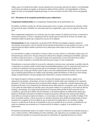 obliga a que el revestido de las tablas vaya por delante de la excavación; para ello las tablas se van hinchando
en el terreno por delante de aquella, se levantan las tablas de forro el frente y las longitudinales se hincan a
golpes de mazo en una pequeña longitud que luego se excava en toda la sección o bien solo en una pequeña
zona.
8.2.− Mecanismo de las maquinas perforadoras para entibaciones:
Componentes fundamentales: Los componentes fundamentales de las perforadoras son:
El cilindro, el émbolo o pistón, las válvulas de paso para el aire y el agua, el mecanismo de rotación, el tubo
de inyección de agua o bombilla, las conexiones para aire comprimido y agua, con sus respectivas llaves de
paso.
Otros componentes importantes son: la bocina, que sirve para sostener el culatín de las brocas y transmitir el
movimiento giratorio, el freno u orquilla provista de resortes para la retención de la broca, los tirantes, que
mantienen unidos las partes que componen la carcaza de la máquina.
Funcionamiento: El aire comprimido a la presión de 80 a 90 libras por pulgada cuadrada, origina un
movimiento de percusión y otro de rotación. El movimiento de percusión es el que produce el avance, y el de
rotación tiene por objeto cambiar la posición de la cabeza para cortar mejor la roca y darle la forma a la
perforación.
Los movimientos y golpes se transmiten a la broca o barra, en cuyo extremo va colocada la cabeza, que es la
herramienta que corta la roca. El agua entra por el cabezal de la máquina continúa por la bombilla, sigue por
el orificio central de la broca, y es inyectada al frente de la perforación, a través del orificio de la cabeza
misma. La arena resultante es acarreada fuera del hoyo por el agua y el aire comprimido.
Normalmente es necesario entibar la excavación; solamente en terrenos muy consistentes es posible reducirla
o suprimirla a un mínimo cuando el túnel tenga una profundidad pequeña y por la consistencia del terreno no
sea precisa la entibación, hay que procurar que el revestimiento vaya inmediatamente después de la
excavación, pues no hay que olvidar cuanto se dijo a cerca del comportamiento del terreno: una excavación
que se mantiene perfectamente sin entibar recién ejecutada, puede derrumbarse al cabo de un cierto tiempo,
aunque sea parcialmente, con grave peligro para el personal y con grave trastorno económico.
Con objeto de lograr la máxima economía en el volumen del material, mano de obra y rapidez en las
operaciones de montaje y desmontaje, la forma de entibar los túneles debe estar inspirada en los siguientes
principios: a) Todos los elementos de la estructura deben trabajar a compresión, evitando disposiciones que
produzcan flexiones; b) La longitud de las diferentes piezas debe reducirse con puntales, para evitar la flexión;
c) Las juntas de unión deben ser sencillas, para evitar gastos inútiles en su ejecución y en la mano de obra de
montaje y desmontaje; d) La disposición general de la estructura debe permitir la fácil extracción de los
escombros y ejecución de la fábrica del revestimiento; e) Se deberá disponer la entibación de manera que
pueda ser fácilmente reforzada sin modificar la disposición general; debe preverse al proyectarla donde y
como debe ser colocada la madera de refuerzo, si se necesitase con objeto de que no estorbe el trabajo; f) No
ha de ser posible cambiar, si fuese necesario, los distintos elementos de la entibación produciendo el menor
trastorno en el conjunto; g) Con el objeto de que el material de la entibación no sea sometido a trabajo
excesivo, se debe llevar la obra de revestimiento lo más cerca posible de la excavación; se obtendrá de este
modo no solamente una economía en el volumen total de la madera a emplear, si no también en sus
dimensiones.
El material corrientemente usado es la madera. Como las cargas a que la entibación esta sometida alcanzan, a
veces, valores enormes ( 200 toneladas por metro cuadrado y aún superiores), las escuadrías que es posible
dar al material no pueden ser las precisas para que los coeficientes de seguridad alcanzan los valores
16
 