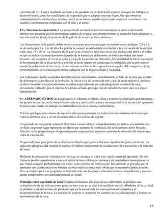 corrientes de 3 y 4, pues resultaría carísimo y no quedaría en la excavación espacio para que los trabajos se
desenvolviesen; como los coeficientes de seguridad que se adoptan son muy bajos, hay que observar
constantemente la entibación y sustituir, antes de su rotura, aquellas piezas que empiecen a averiarse. Las
maderas corrientemente empleadas son el pino y el abeto.
8.3.− Sistemas de excavación: La excavación de un túnel en terreno consistente se realiza efectuando
primero una pequeña galería denominada galería de avance, que posteriormente se ensancha hasta alcanzar la
sección total del túnel; el ensanche de la galería de avance se llama destroza .
Las dimensiones de la galería deben ser estrictamente precisas para que un hombre pueda trabajar: 2,5 a 3,5
m. de ancho por 2 a 3 m. de alto. La galería de avance va adelantada en relación a la excavación de la sección
total, unos 15 o 20 m. La situación de la galería de avance en relación con la sección total del túnel y el orden
en que se realice el ensanchamiento depende de la naturaleza del terreno; en todo caso habrá que tener
presente: a) La rapidez de la excavación y carga de los productos obtenidos; b) Posibilidad de fácil evacuación
de los productos de la excavación; a este fin se ha de tenerse en cuenta que la entibación que se proyecte no
estorbe la colocación de las vías y el movimiento en ellas de las vagonetas encargadas del transporte; c) Que
el revestimiento de la excavación pueda realizarse con la mayor rapidez y facilidad.
Los explosivos rápidos se pueden también utilizar colocándolos, sencillamente, al lado de la roca que se trata
de desintegrar; al producirse la explosión, la fuerza viva de la masa de aire y gas, la onda explosiva, produce
el efecto deseado; este procedimiento se utiliza especialmente en la desintegración de trozos de roca,
previamente extraídos por el sistema de cámara cerrada, pero que son de tamaño excesivo para su carga o
manipulación.
9.− APERNADO EN ROCA: Luego que la Us Bureau of Mines, diera a conocer las bondades que presentan
los pernos de anclaje, se ha intensificado cada vez más la utilización e investigación de la técnica del apernado
de roca como medio de entregar su estabilidad a las excavaciones subterráneas.
El éxito que logre este sistema de soporte radica principalmente en reducir los movimientos de la roca que
rodea la abertura pese a ser un elemento activo del sistema de soporte.
El apernado de roca puede actuar de diferentes formas sobre el comportamiento del terreno circundante a la
cavidad, en primer lugar representa un electo que aumenta la resistencia del deslizamiento entre bloques.
Además, se ha propuesto que el apernado puede representarse como un aumento de cohesión del terreno que
rodea la excavación.
El apernado basa gran parte de su eficiencia al hecho que puede colocarse rápidamente junto a la frente. La
selección apropiada del sistema de anclaje se realiza considerando las condiciones de excavación y la vida útil
del túnel.
Mediante la colocación sistemática del anclaje se consigue el valor más significativo del apernado. De esta
forma es posible aproximarse a una estructura de roca reforzada continua y de propiedades homogéneas, la
que tendrá mayores probabilidades de éxito, como sistema de fortificación. Inicialmente se pensaba que el
apernado servía para anclar los bloques de roca suelta a la roca más sólida que se encuentra detrás de ellos.
Pero su empleo para este propósito es limitado, más aún los pernos ubicados en forma desordenada y puntual
puede comprometer la estabilidad general del túnel.´
Principio sobre apernado de roca: Cuando efectuamos una excavación subterránea se produce una
redistribución de las solicitaciones preexistentes, esto es, se altera el equilibrio inicial. Alrededor de la cavidad
se produce, concentraciones de presiones que en la mayoría de los casos provocan la ruptura y el
desprendimiento de la roca. La función del soporte es controlar los cambios de las solicitaciones y limitar los
movimientos de la roca.
17
 