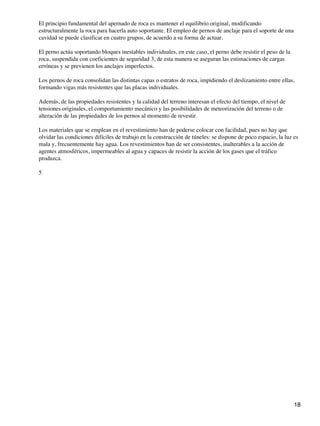 El principio fundamental del apernado de roca es mantener el equilibrio original, modificando
estructuralmente la roca para hacerla auto soportante. El empleo de pernos de anclaje para el soporte de una
cavidad se puede clasificar en cuatro grupos, de acuerdo a su forma de actuar.
El perno actúa soportando bloques inestables individuales, en este caso, el perno debe resistir el peso de la
roca, suspendida con coeficientes de seguridad 3, de esta manera se aseguran las estimaciones de cargas
erróneas y se previenen los anclajes imperfectos.
Los pernos de roca consolidan las distintas capas o estratos de roca, impidiendo el deslizamiento entre ellas,
formando vigas más resistentes que las placas individuales.
Además, de las propiedades resistentes y la calidad del terreno interesan el efecto del tiempo, el nivel de
tensiones originales, el comportamiento mecánico y las posibilidades de meteorización del terreno o de
alteración de las propiedades de los pernos al momento de revestir.
Los materiales que se emplean en el revestimiento han de poderse colocar con facilidad, pues no hay que
olvidar las condiciones difíciles de trabajo en la construcción de túneles: se dispone de poco espacio, la luz es
mala y, frecuentemente hay agua. Los revestimientos han de ser consistentes, inalterables a la acción de
agentes atmosféricos, impermeables al agua y capaces de resistir la acción de los gases que el tráfico
produzca.
5
18
 