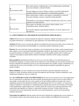 III
Roca de dureza media
Roca caliza, pizarra, conglomerados y rocas medianamente estratificadas,
rocas muy alteradas y minerales blandos.
Se usan máquinas de más de 140 hp, siempre se necesitará disgregación
mediante explosivos de baja potencia o escarificadores pesados.
IV
Roca dura
Rocas calizas duras o silíceas, rocas ígneas y metamórficas y masas de
rocas poco alteradas, cuarcita y minerales de baja densidad
Sólo pueden ser excavados por máquinas especiales para cada caso, se usan
explosivos de media potencia.
V
Roca muy dura
Rocas ígneas no alteradas como granito, diorita, diabasa, rocas
metamórficas duras, minerales densos.
Se necesitan máquinas especialmente diseñadas y el uso de explosivos de
alta potencia.
3.− CARACTERISTICAS Y PELIGROS DE LOS DISTINTOS TIPOS DE ROCA.
Caliza: Fácil de excavar; consumo reducido de explosivos y barrenos. Pueden encontrarse cavernas, a veces
de grandes dimensiones, y manantiales de agua importantes. No suelen hallarse gases peligrosos.
Arenisca: Fácil de excavar; consumo de explosivos normalmente menor que en la caliza; mayor consumo de
barrenos. No suele presentar discontinuidades ni se encuentran grandes manantiales de agua.
Pizarras: De excavación fácil; según su naturaleza y de la inclinación de los estratos, suele encontrarse poco
agua, aunque a veces se presentan manantiales importantes cuando la capa freática está sobre la excavación.
Las pizarras pueden ir asociadas al yeso y al carbón; en el caso del segundo, puede existir el metano, gas
explosivo muy peligroso; puede hallarse también el hidrógeno sulfurado, mortal, aunque en pequeñas
cantidades.
Rocas graníticas: Generalmente fáciles de excavar; no se necesita entibar y el revestimiento preciso es,
normalmente, pequeño; el consumo medio de los explosivos es más del doble que en la arenisca normal; el de
barrenos, depende de la naturaleza de la roca, que varía entre límites muy amplios; aunque, normalmente, las
condiciones de esta roca son favorables, de vez en cuando pueden encontrarse manantiales de agua con
grandes caudales.
Rocas volcánicas: Las rocas volcánicas son costosas de barrenar y precisan importante consumo de
explosivos; suelen encontrarse estratos de tobas descompuestas que dan lugar a grandes manantiales, como
también gases peligrosos, tóxicos o explosivos.
3.1.− EL COSTO DE LA EXCAVACIÓN EN ROCA: El coste de la excavación en roca varía ampliamente
con sus características, la diferencia de metros lineales de barreno precisos para excavar un metro cúbico es
muy grande , de unos tipos de rocas a otras; puede ser más de el doble cuando la roca parte mal; como el
rendimiento por hora de la perforación también varía ampliamente de 0.5 a 5 m. Lineales, y el consumo de
explosivos también es muy distinto, se comprende que la variación del coste de la excavación en roca pueda
oscilar grandemente, según el tipo de roca, e incluso, dentro de la misma clase, entre que parta bien o mal,
característica que depende de el número o situación de los planos de rotura. Al fijar el precio de una
excavación en roca, hay que proceder, por tanto, con la máxima prudencia, y previo un reconocimiento
cuidadoso del terreno.
Excavación con explosivos: Durante muchos años ha sido el método más empleado para excavar túneles en
roca de dureza media o alta, hasta el punto de que se conoció también como Método Convencional de
3
 