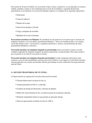 Excavación de Avance de Túneles. La excavación se hace en base a explosivos, su uso adecuado, en cuanto a
calidad, cantidad y manejo es muy importante para el éxito de la tronadura y seguridad del personal,
generalmente se usa dinamita. La excavación mediante explosivo se compone de las siguientes operaciones:
Perforación
•
Carga de explosivo
•
Disparo de la carga
•
Saneo de los hastiales y bóveda
•
Carga y transporte de escombro
•
Replanteo de la nueva tronadura
•
Excavaciones mecánicas con Máquina: Se consideran en este grupo las excavaciones que se avanzan con
maquinas rozadoras; con excavadoras, generalmente hidráulica − brazo con martillo pesado o con cuchara,
sea de tipo frontal o retro−; con tractores y cargadoras (destrozas) e, incluso, con herramientas de mano,
generalmente hidráulicas o eléctricas.
Excavación mecánica con máquinas integrales no presurizadas: Esta excavación se realiza a sección
completa empleando las máquinas integrales de primera generación o no presurizadas. Otro rasgo común es
que, en general, la sección de excavación es circular.
Excavación mecánica con máquinas integrales presurizadas: La baja competencia del terreno suele
asociarse a casos de alta inestabilidad y presencia de niveles freáticos a cota superior a la del túnel la primera
solución aplicada a los escudos mecanizados abiertos para trabajar en estas condiciones fue la presurización
total del Túnel.
5.− SECCION TRANSVERSAL DE UN TUNEL:
La figura muestra un esquema de la sección transversal de un túnel.
Calzada bidireccional con pistas de 4m c/u.
•
Veredas peatonales de 0,85 m. a cada lado.
•
Canaletas de drenaje de filtraciones y derrame de líquidos.
•
Gálibo útil vertical mínimo de 5m., en todas las pistas de circulación vehicular.
•
Pendiente longitudinal mínima, la que permita un adecuado drenaje.
•
Zonas de aparcamiento en túneles de más de 1.000 m.
•
4
 