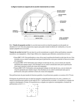 5.1.− Túneles de pequeña sección: La sección transversal de un túnel de pequeña sección puede ser
alrededor de 4 m2. Esta área proporciona espacio para poder instalar la tubería de ventilación y el uso de
equipos pequeños de excavación.
Túneles de sección 4 a 6 m²: En este tipo de sección normalmente se puede utilizar perforadoras manuales
neumáticas con empujadores. Atlas Copco fábrica tres máquinas para diferentes características de rocas:
Puma BBC 16 W. Esta perforadora es muy eficaz para la perforación frontal en todo tipo de roca. Esta
diseñada con un control centralizado tanto para la perforación como para controlar la fuerza de avance
del empujador.
•
Leopardo BBC 34 W. Perforadora para trabajar en todo tipo de roca, con un sistema de rotación
apropiado para taladros largos. Esta diseñada con un control centralizado tanto para la perforación
como para controlar la fuerza de avance del empujador.
•
Pantera BBC 94 W. Perforadora semi pesada para trabajar en todo tipo de roca, con un sistema de
rotación apropiado para taladros largos. Esta diseñada con un control centralizado tanto para la
perforación como para controlar la fuerza de avance del empujador.
•
Para perforaciones de gran tamaño de barrenos paralelos, las perforaciones grandes se escarian a 64 ó 76 mm.
El diagrama de perforación para un túnel tan pequeño comprende perforaciones de corte y contorno y el
número de perforaciones puede ser del orden de 26 + 1 perforación de escariado, si la periferia es cargada con
explosivo amortiguado o liviano. Si la periferia no es cargada con explosivos amortiguados, el número de
perforaciones es de 21 + 1.
5
 