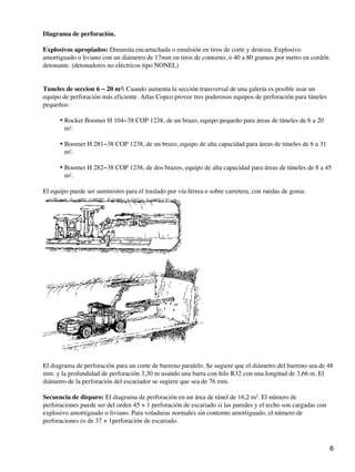 Diagrama de perforación.
Explosivos apropiados: Dinamita encartuchada o emulsión en tiros de corte y destoza. Explosivo
amortiguado o liviano con un diámetro de 17mm en tiros de contorno, o 40 a 80 gramos por metro en cordón
detonante. (detonadores no eléctricos tipo NONEL)
Tuneles de seccion 6 − 20 m²: Cuando aumenta la sección transversal de una galería es posible usar un
equipo de perforación más eficiente. Atlas Copco provee tres poderosos equipos de perforación para túneles
pequeños:
Rocket Boomer H 104−38 COP 1238, de un brazo, equipo pequeño para áreas de túneles de 6 a 20
m².
•
Boomer H 281−38 COP 1238, de un brazo, equipo de alta capacidad para áreas de túneles de 6 a 31
m².
•
Boomer H 282−38 COP 1238, de dos brazos, equipo de alta capacidad para áreas de túneles de 8 a 45
m².
•
El equipo puede ser suministro para el traslado por vía férrea o sobre carretera, con ruedas de goma.
El diagrama de perforación para un corte de barreno paralelo. Se sugiere que el diámetro del barreno sea de 48
mm. y la profundidad de perforación 3,30 m usando una barra con hilo R32 con una longitud de 3,66 m. El
diámetro de la perforación del escariador se sugiere que sea de 76 mm.
Secuencia de disparo: El diagrama de perforación en un área de túnel de 16,2 m². El número de
perforaciones puede ser del orden 45 + 1 perforación de escariado si las paredes y el techo son cargadas con
explosivo amortiguado o liviano. Para voladuras normales sin contorno amortiguado, el número de
perforaciones es de 37 + 1perforación de escariado.
6
 