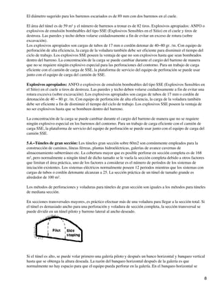 El diámetro sugerido para los barrenos escariados es de 89 mm con dos barrenos en el cuele.
El área del túnel es de 59 m² y el número de barrenos a tronar es de 82 tiros. Explosivos apropiados: ANFO o
explosivos de emulsión bombeables del tipo SSE (Explosivos Sensibles en el Sitio) en el cuele y tiros de
destroza. Las paredes y techo deben volarse cuidadosamente a fin de evitar un exceso de rotura (sobre
excavación).
Los explosivos apropiados son cargas de tubos de 17 mm o cordón detonar de 40−80 gr. /m. Con equipo de
perforación de alta eficiencia, la carga de la voladura también debe ser eficiente para disminuir el tiempo del
ciclo de trabajo. Los explosivos SSE poseen la ventaja de que no son explosivos hasta que sean bombeados
dentro del barreno. La concentración de la carga se puede cambiar durante el cargio del barreno de manera
que no se requiere ningún explosivo especial para las perforaciones del contorno. Para un trabajo de carga
eficiente con el camión de carga de SSE, la plataforma de servicio del equipo de perforación se puede usar
junto con el equipo de carga del camión de SSE.
Explosivos apropiados: ANFO o explosivos de emulsión bombeables del tipo SSE (Explosivos Sensibles en
el Sitio) en el cuele u tiros de destroza. Las paredes y techo deben volarse cuidadosamente a fin de evitar una
rotura excesiva (sobre excavación). Los explosivos apropiados son cargas de tubos de 17 mm o cordón de
detonación de 40 − 80 gr. /m. Con equipo de perforación de alta eficiencia, la carga de la voladura también
debe ser eficiente a fin de disminuir el tiempo del ciclo de trabajo. Los explosivos SSE poseen la ventaja de
no ser explosivos hasta que se bombeen dentro del barreno.
La concentración de la carga se puede cambiar durante el cargio del barreno de manera que no se requiere
ningún explosivo especial en los barrenos del contorno. Para un trabajo de carga eficiente con el camión de
carga SSE, la plataforma de servicio del equipo de perforación se puede usar junto con el equipo de carga del
camión SSE.
5.4.−Túneles de gran sección: Los túneles gran sección sobre 60m2 son comúnmente empleados para la
construcción de caminos, líneas férreas, plantas hidroeléctricas, galerías de avance cavernas de
almacenamiento subterráneo etc. La cobertura mayor que es posible perforar en sección completa es de 168
m², pero normalmente a ningún túnel de dicho tamaño se le vuela la sección completa debido a otros factores
que limitan el área práctica, uno de los factores a considerar es el número de períodos de los sistemas de
iniciación existentes. Los sistemas eléctricos normalmente poseen 12 periodos mientras que los sistemas con
cargas de tubos o cordón detonante alcanzan a 25. La sección práctica de un túnel de tamaño grande es
alrededor de 100 m².
Los métodos de perforaciones y voladuras para túneles de gran sección son iguales a los métodos para túneles
de mediana sección.
En secciones transversales mayores, es práctico efectuar más de una voladura para llegar a la sección total. Si
el túnel es demasiado ancho para una perforación y voladura de sección completa, la sección transversal se
puede dividir en un túnel piloto y barreno lateral al ancho deseado.
Si el túnel es alto, se puede volar primero una galería piloto y después un banco horizontal y banqueo vertical
hasta que se obtenga la altura deseada. La razón del banqueo horizontal después de la galería es que
normalmente no hay espacio para que el equipo pueda perforar en la galería. En el banqueo horizontal se
8
 